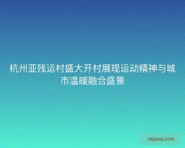杭州亚残运村盛大开村展现运动精神与城市温暖融合盛景