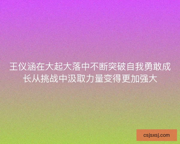 王仪涵在大起大落中不断突破自我勇敢成长从挑战中汲取力量变得更加强大 王仪涵在大起大落中不断突破自我勇敢成长从挑战中汲取力量变得更加强大