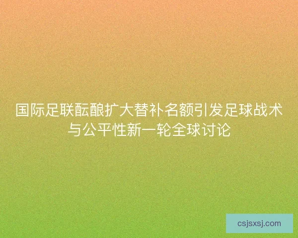 国际足联酝酿扩大替补名额引发足球战术与公平性新一轮全球讨论
