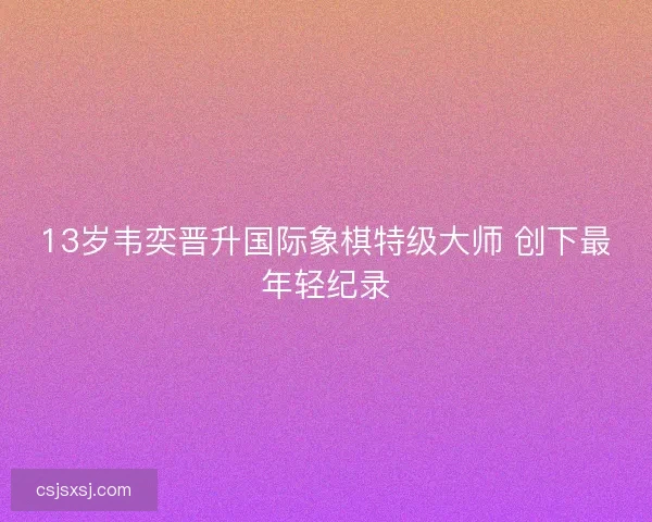13岁韦奕晋升国际象棋特级大师 创下最年轻纪录 13岁韦奕晋升国际象棋特级大师 创下最年轻纪录