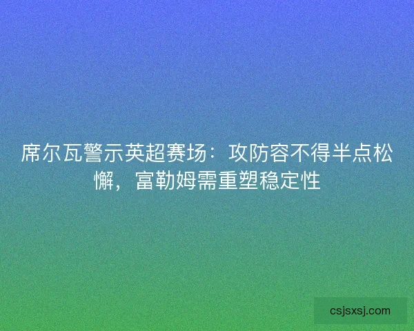 席尔瓦警示英超赛场：攻防容不得半点松懈，富勒姆需重塑稳定性