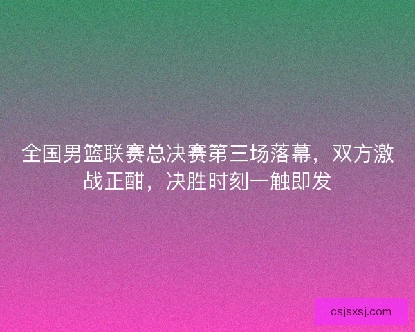 全国男篮联赛总决赛第三场落幕，双方激战正酣，决胜时刻一触即发