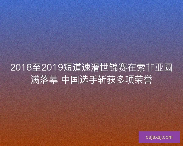 2018至2019短道速滑世锦赛在索非亚圆满落幕 中国选手斩获多项荣誉